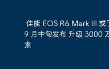 佳能 EOS R6 Mark III 或于 9 月中旬发布 升级 3000 万像素