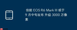 佳能 EOS R6 Mark III 或于 9 月中旬发布 升级 3000 万像素