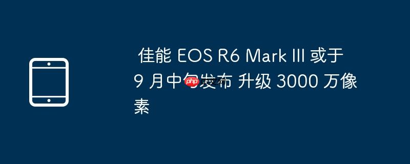  佳能 eos r6 mark iii 或于 9 月中旬发布 升级 3000 万像素 