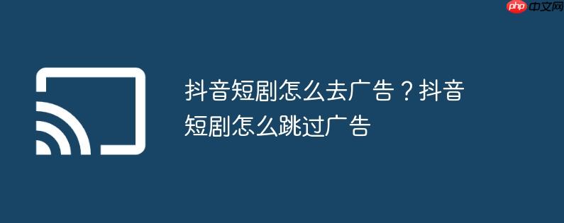 抖音短剧怎么去广告？抖音短剧怎么跳过广告