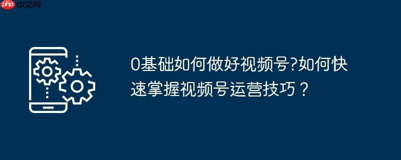0基础如何做好视频号?如何快速掌握视频号运营技巧?