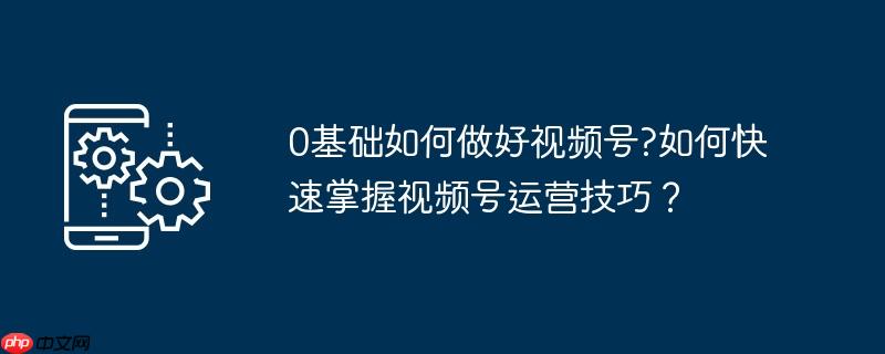 0基础如何做好视频号?如何快速掌握视频号运营技巧?