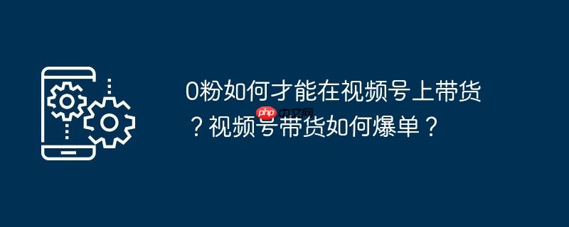 0粉如何才能在视频号上带货?视频号带货如何爆单?