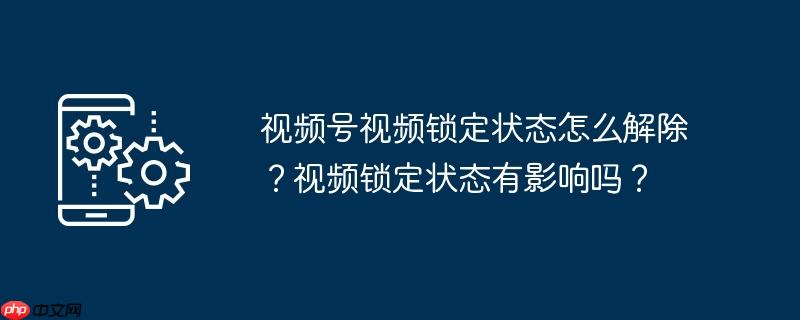 视频号视频锁定状态怎么解除？视频锁定状态有影响吗？