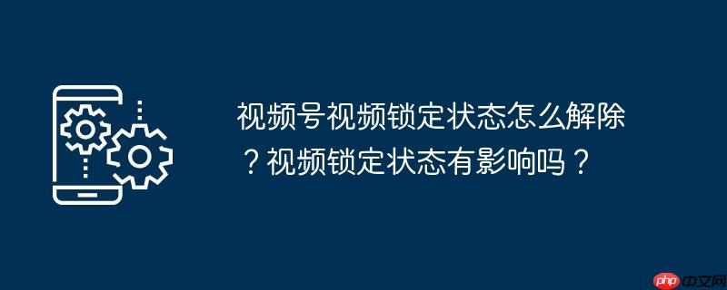 视频号视频锁定状态怎么解除？视频锁定状态有影响吗？