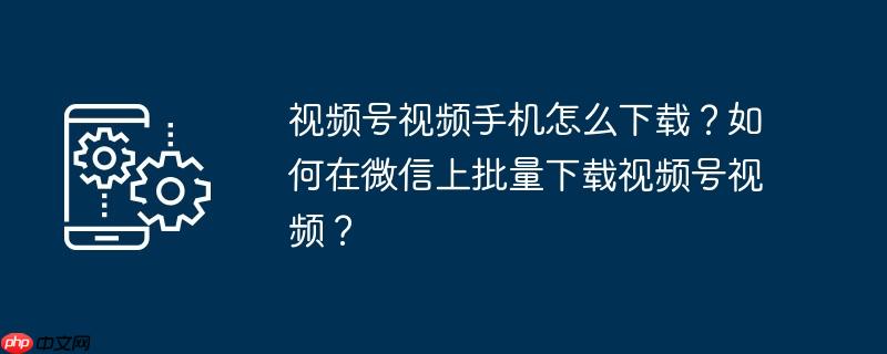 视频号视频手机怎么下载？如何在微信上批量下载视频号视频？