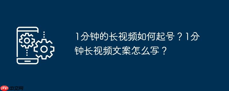 1分钟的长视频如何起号？1分钟长视频文案怎么写？