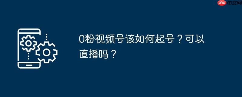 0粉视频号该如何起号？可以直播吗？