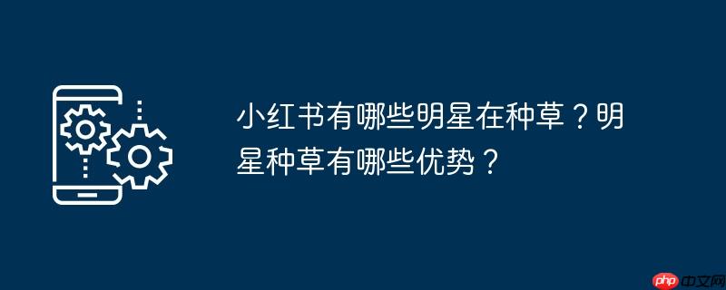 小红书有哪些明星在种草？明星种草有哪些优势？