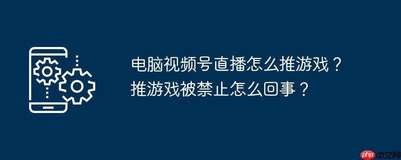 电脑视频号直播怎么推游戏？推游戏被禁止怎么回事？