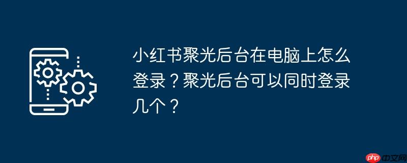 小红书聚光后台在电脑上怎么登录？聚光后台可以同时登录几个？