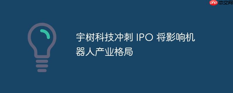 宇树科技冲刺 IPO 将影响机器人产业格局