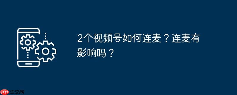 2个视频号如何连麦?连麦有影响吗?