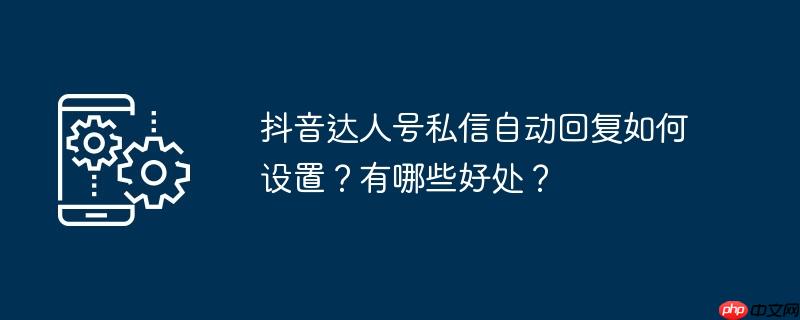 抖音达人号私信自动回复如何设置?有哪些好处?