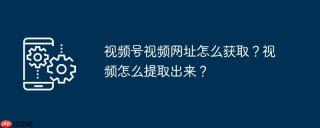 视频号视频网址怎么获取？视频怎么提取出来？