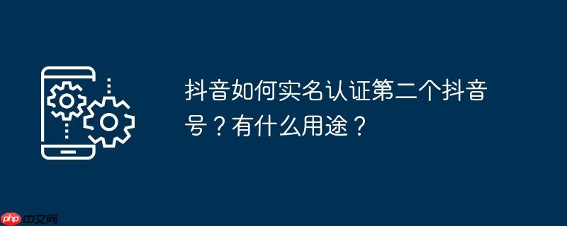 抖音如何实名认证第二个抖音号?有什么用途?