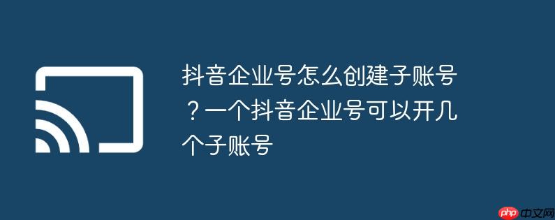 抖音企业号怎么创建子账号？一个抖音企业号可以开几个子账号