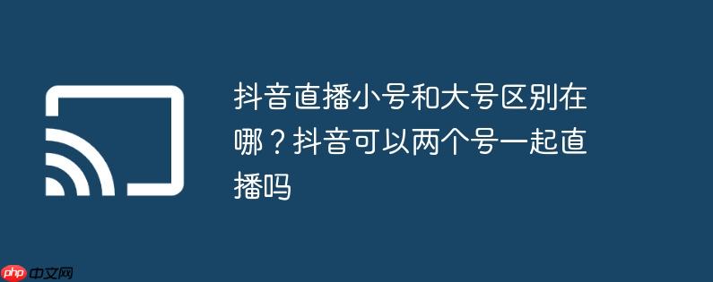 抖音直播小号和大号区别在哪?抖音可以两个号一起直播吗