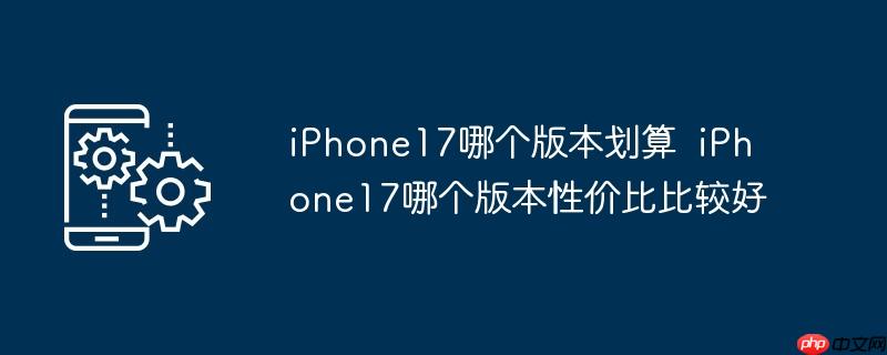 iPhone17哪个版本划算  iPhone17哪个版本性价比比较好