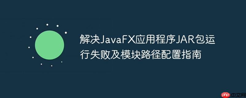 解决JavaFX应用程序JAR包运行失败及模块路径配置指南