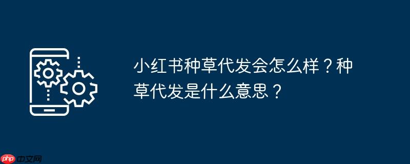 小红书种草代发会怎么样?种草代发是什么意思?
