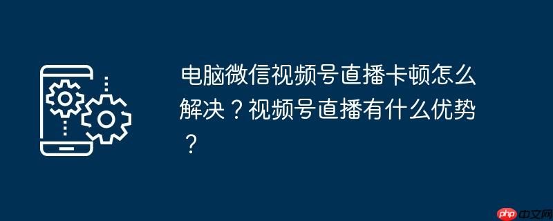 电脑微信视频号直播卡顿怎么解决？视频号直播有什么优势？