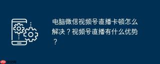 电脑微信视频号直播卡顿怎么解决？视频号直播有什么优势？