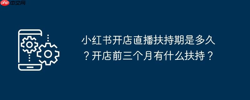 小红书开店直播扶持期是多久？开店前三个月有什么扶持？