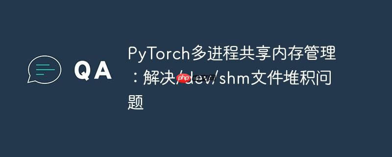 pytorch多进程共享内存管理:解决/dev/shm文件堆积问题