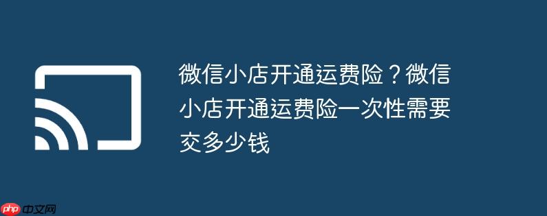 微信小店开通运费险？微信小店开通运费险一次性需要交多少钱