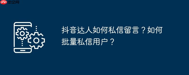抖音达人如何私信留言?如何批量私信用户?