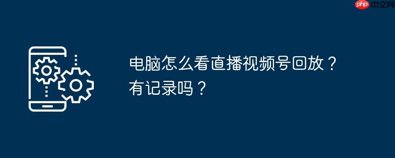 电脑怎么看直播视频号回放？有记录吗？