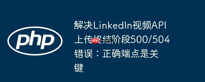 解决LinkedIn视频API上传终结阶段500/504错误:正确端点是关键