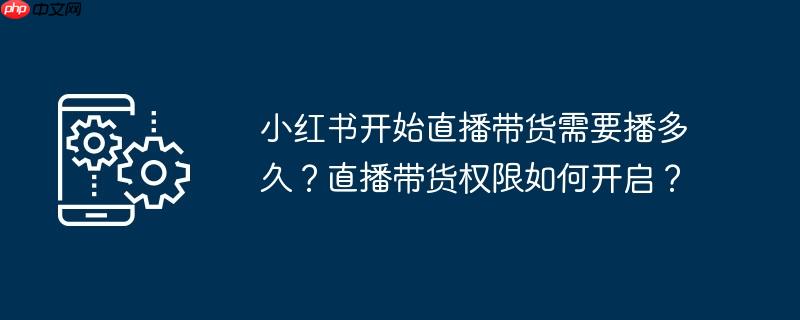 小红书开始直播带货需要播多久？直播带货权限如何开启？