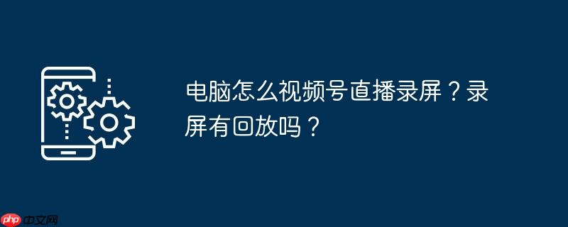电脑怎么视频号直播录屏？录屏有回放吗？