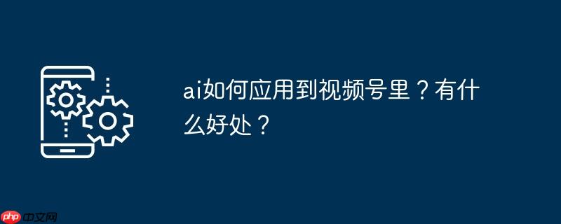 ai如何应用到视频号里？有什么好处？