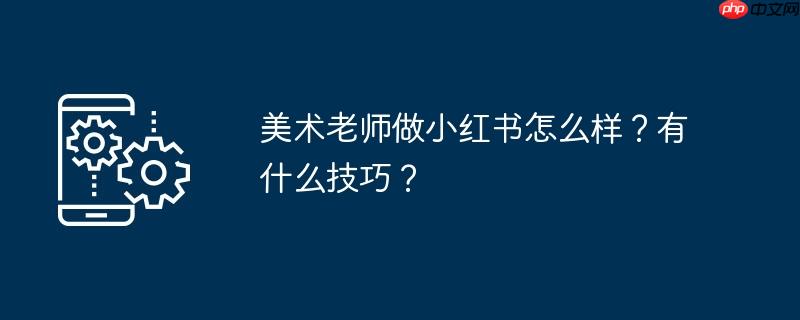 美术老师做小红书怎么样?有什么技巧?