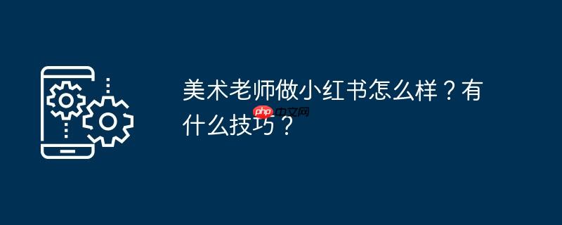 美术老师做小红书怎么样？有什么技巧？