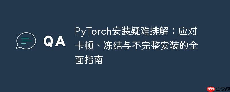 PyTorch安装疑难排解:应对卡顿、冻结与不完整安装的全面指南