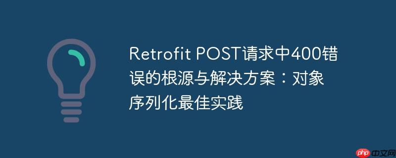 Retrofit POST请求中400错误的根源与解决方案：对象序列化最佳实践