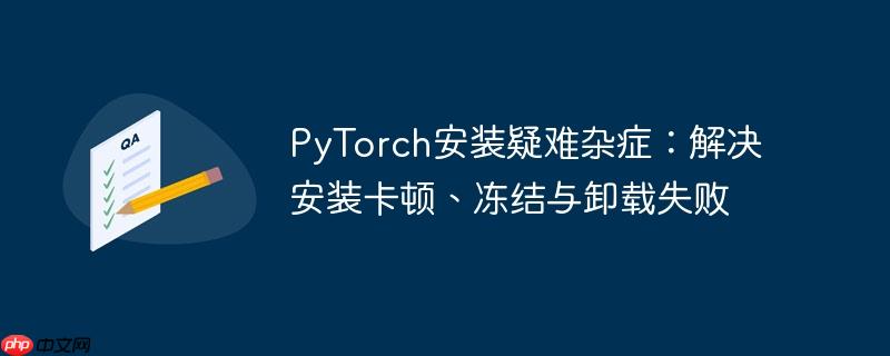 PyTorch安装疑难杂症:解决安装卡顿、冻结与卸载失败
