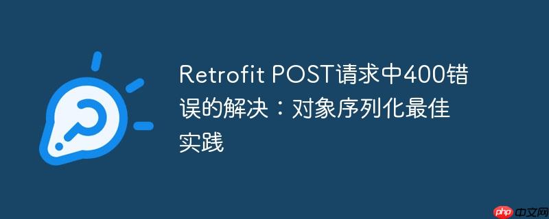 Retrofit POST请求中400错误的解决:对象序列化最佳实践