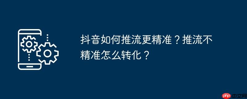 抖音如何推流更精准?推流不精准怎么转化?