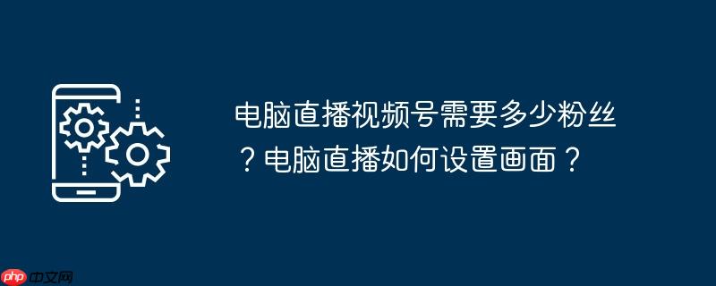 电脑直播视频号需要多少粉丝？电脑直播如何设置画面？