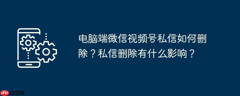 电脑端微信视频号私信如何删除？私信删除有什么影响？