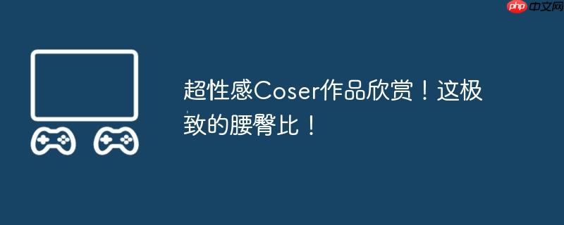超性感Coser作品欣赏！这极致的腰臀比！