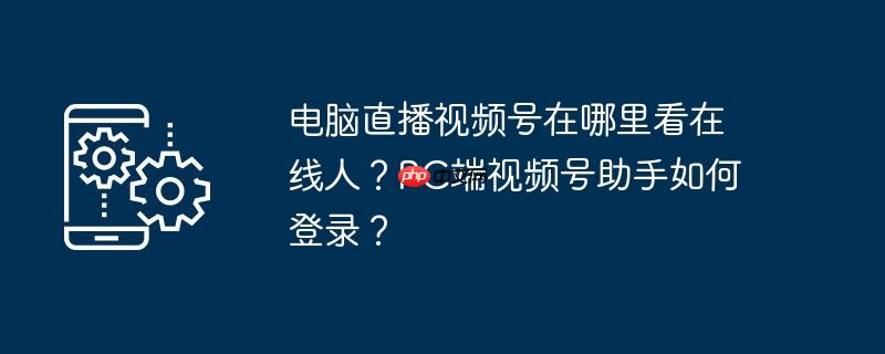 电脑直播视频号在哪里看在线人?pc端视频号助手如何登录?