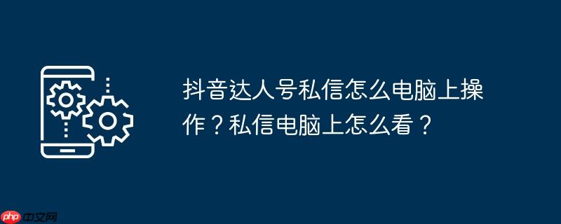 抖音达人号私信怎么电脑上操作？私信电脑上怎么看？