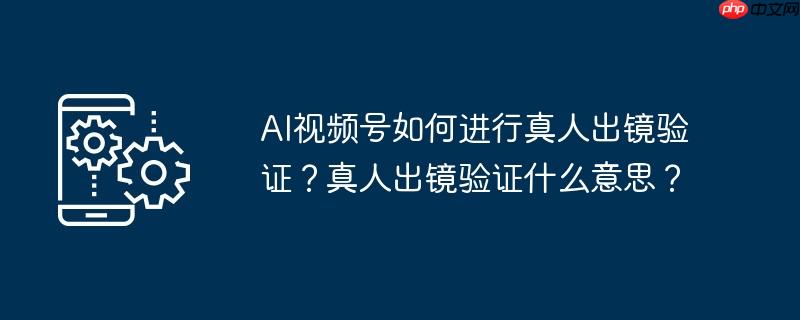 AI视频号如何进行真人出镜验证?真人出镜验证什么意思?