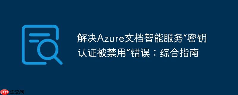 解决Azure文档智能服务“密钥认证被禁用”错误：综合指南